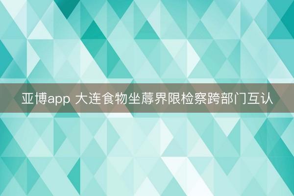 亚博app 大连食物坐蓐界限检察跨部门互认