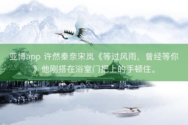 亚博app 许然秦奈宋岚《等过风雨，曾经等你》他刚搭在浴室门把上的手顿住。