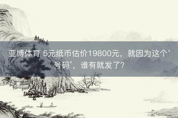 亚博体育 5元纸币估价19800元,就因为这个‘号码’,谁有就发了?