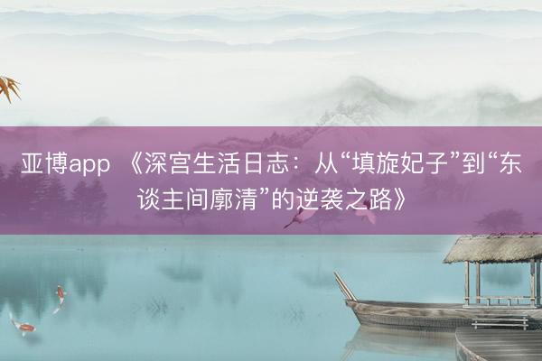 亚博app 《深宫生活日志:从“填旋妃子”到“东谈主间廓清”的逆袭之路》