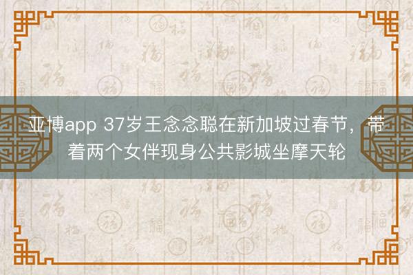 亚博app 37岁王念念聪在新加坡过春节,带着两个女伴现身公共影城坐摩天轮