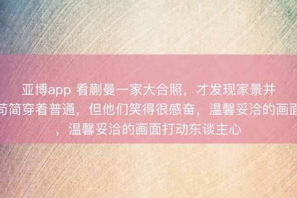 亚博app 看蒯曼一家大合照,才发现家景并不浊富,屋子苟简穿着普通,但他们笑得很感奋,温馨妥洽的画面打动东谈主心