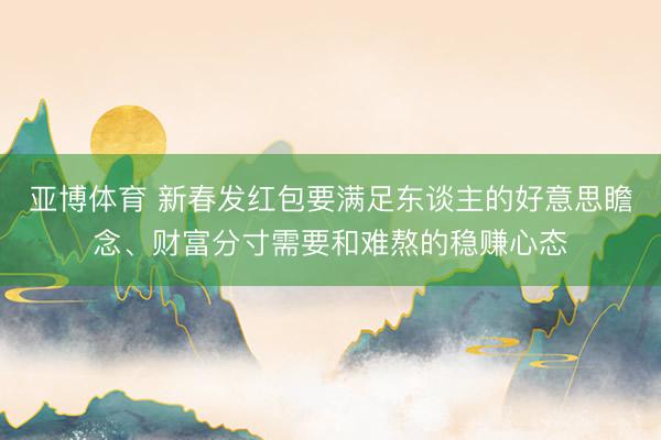 亚博体育 新春发红包要满足东谈主的好意思瞻念、财富分寸需要和难熬的稳赚心态