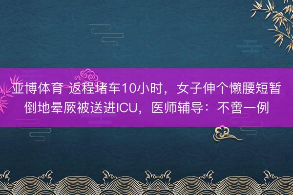 亚博体育 返程堵车10小时,女子伸个懒腰短暂倒地晕厥被送进ICU,医师辅导:不啻一例