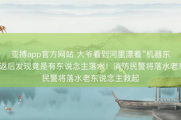 亚搏app官方网站 大爷看到河里漂着“机器东说念主”，折返后发现竟是有东说念主落水！消防民警将落水老东说念主救起