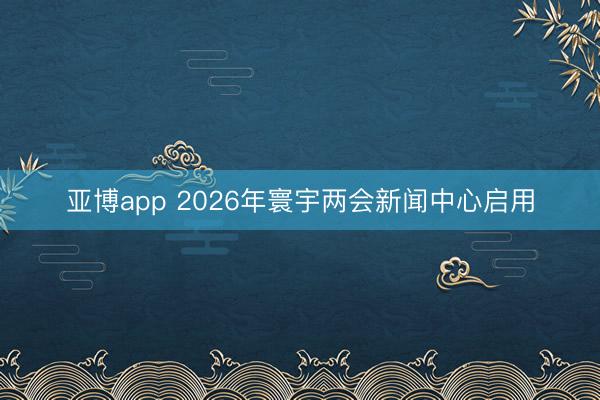 亚博app 2026年寰宇两会新闻中心启用