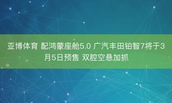 亚博体育 配鸿蒙座舱5.0 广汽丰田铂智7将于3月5日预售 双腔空悬加抓