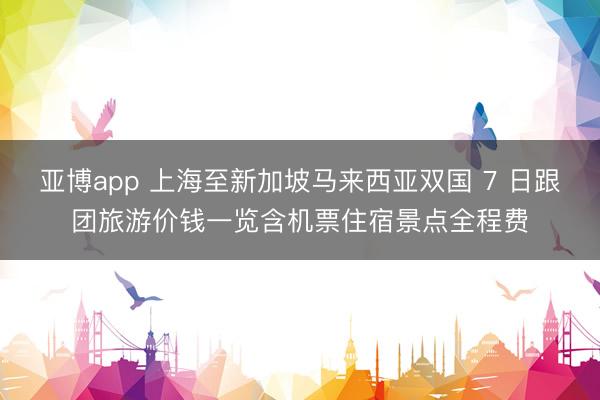 亚博app 上海至新加坡马来西亚双国 7 日跟团旅游价钱一览含机票住宿景点全程费
