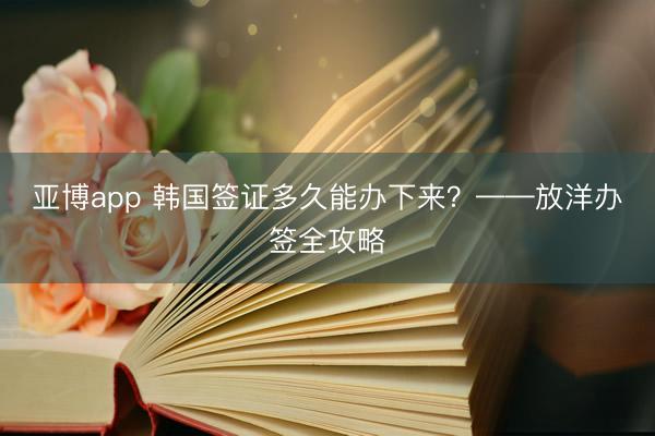 亚博app 韩国签证多久能办下来？——放洋办签全攻略