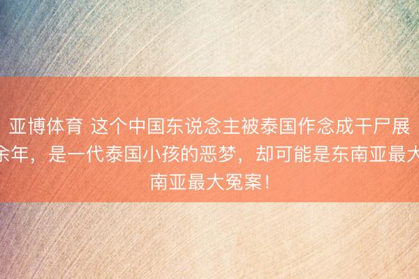 亚博体育 这个中国东说念主被泰国作念成干尸展出60余年,是一代泰国小孩的恶梦,却可能是东南亚最大冤案!