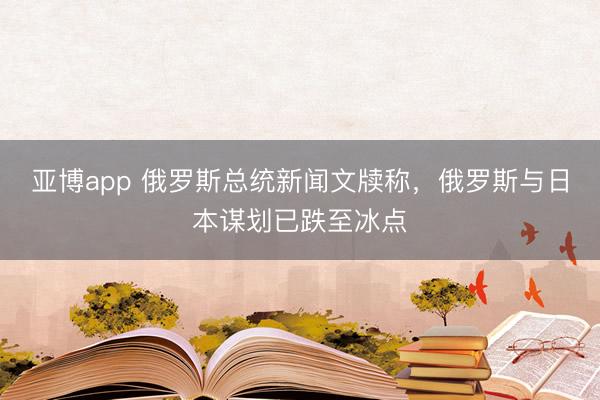 亚博app 俄罗斯总统新闻文牍称，俄罗斯与日本谋划已跌至冰点
