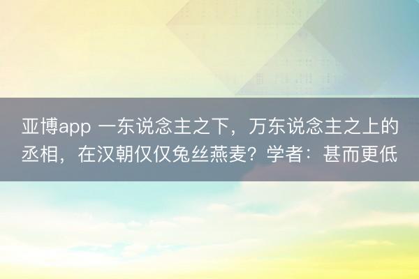 亚博app 一东说念主之下，万东说念主之上的丞相，在汉朝仅仅兔丝燕麦？学者：甚而更低