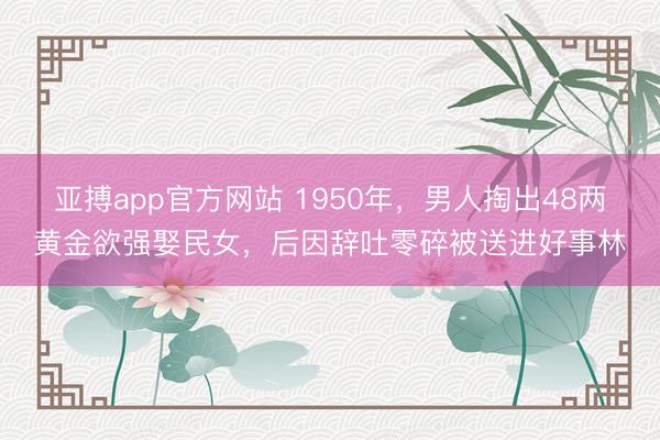 亚搏app官方网站 1950年，男人掏出48两黄金欲强娶民女，后因辞吐零碎被送进好事林