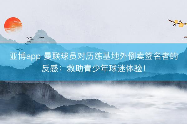 亚博app 曼联球员对历练基地外倒卖签名者的反感:救助青少年球迷体验!