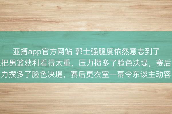 亚搏app官方网站 郭士强臆度依然意志到了,郭振明哪哪齐好,但把男篮获利看得太重,压力攒多了脸色决堤,赛后更衣室一幕令东谈主动容