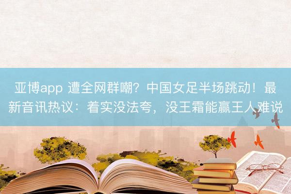 亚博app 遭全网群嘲?中国女足半场跳动!最新音讯热议:着实没法夸,没王霜能赢王人难说