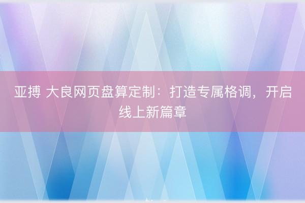 亚搏 大良网页盘算定制：打造专属格调，开启线上新篇章
