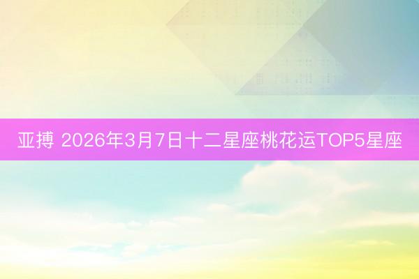亚搏 2026年3月7日十二星座桃花运TOP5星座