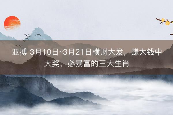 亚搏 3月10日~3月21日横财大发，赚大钱中大奖，必暴富的三大生肖