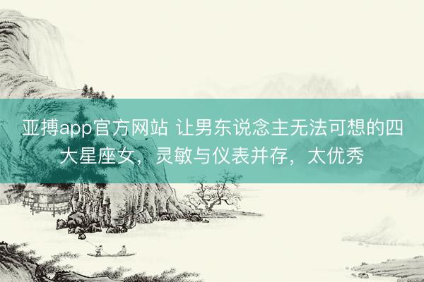 亚搏app官方网站 让男东说念主无法可想的四大星座女，灵敏与仪表并存，太优秀