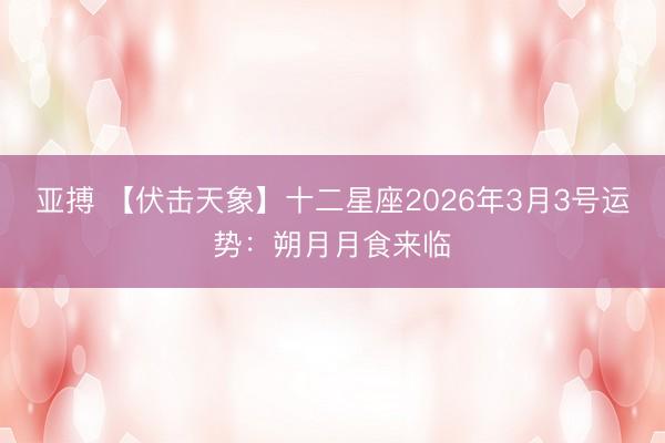 亚搏 【伏击天象】十二星座2026年3月3号运势：朔月月食来临