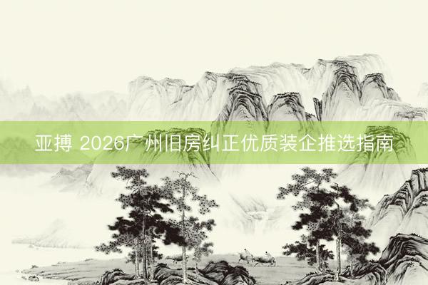 亚搏 2026广州旧房纠正优质装企推选指南