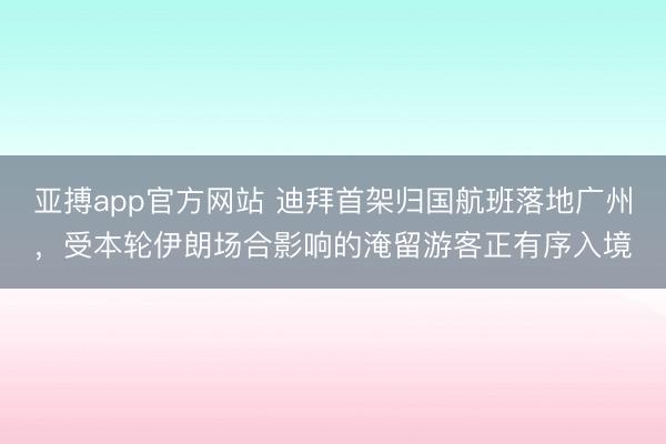 亚搏app官方网站 迪拜首架归国航班落地广州，受本轮伊朗场合影响的淹留游客正有序入境