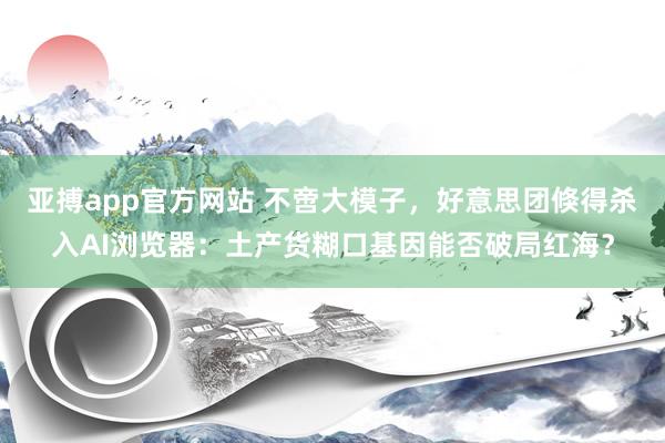 亚搏app官方网站 不啻大模子，好意思团倏得杀入AI浏览器：土产货糊口基因能否破局红海？
