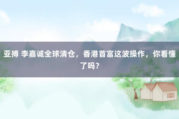 亚搏 李嘉诚全球清仓，香港首富这波操作，你看懂了吗？