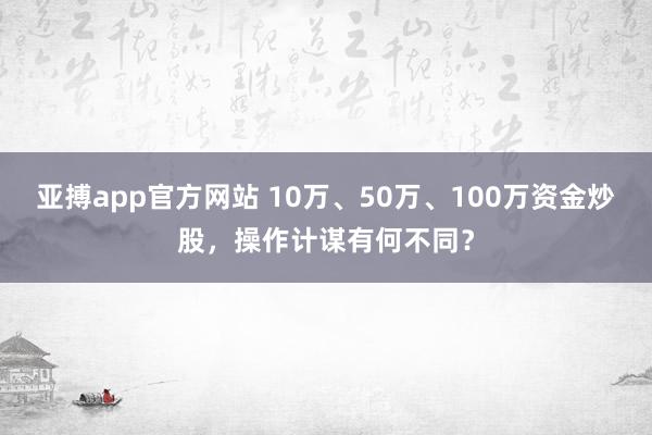 亚搏app官方网站 10万、50万、100万资金炒股，操作计谋有何不同？