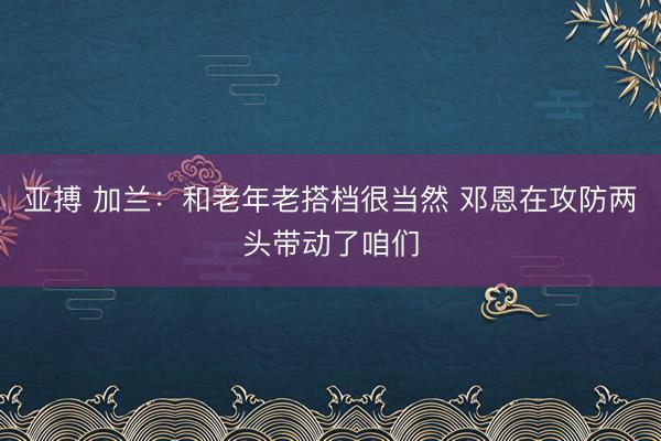 亚搏 加兰：和老年老搭档很当然 邓恩在攻防两头带动了咱们