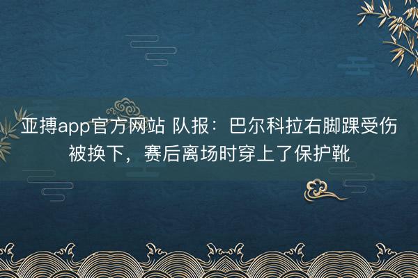 亚搏app官方网站 队报：巴尔科拉右脚踝受伤被换下，赛后离场时穿上了保护靴