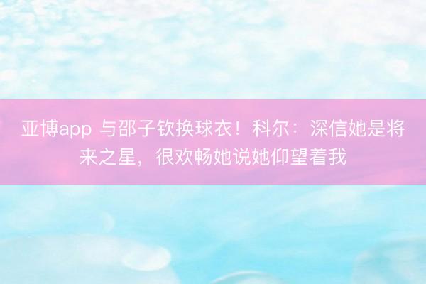 亚博app 与邵子钦换球衣！科尔：深信她是将来之星，很欢畅她说她仰望着我
