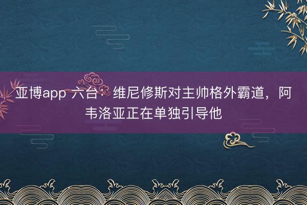亚博app 六台：维尼修斯对主帅格外霸道，阿韦洛亚正在单独引导他
