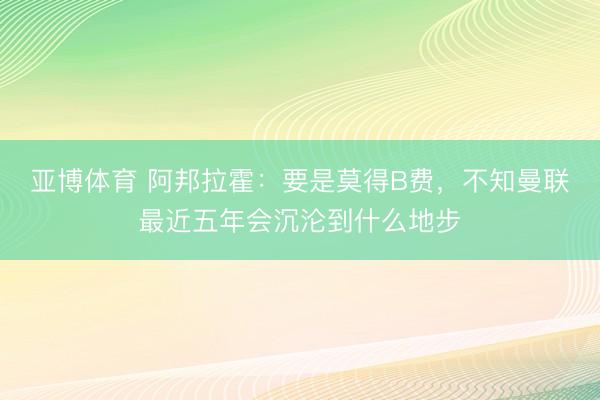 亚博体育 阿邦拉霍：要是莫得B费，不知曼联最近五年会沉沦到什么地步