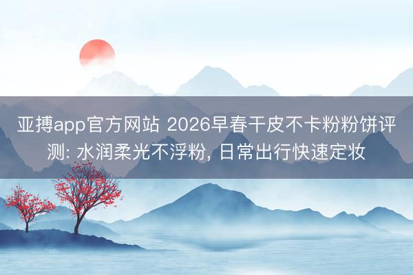 亚搏app官方网站 2026早春干皮不卡粉粉饼评测: 水润柔光不浮粉， 日常出行快速定妆