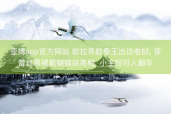 亚搏app官方网站 欧拉弄趁泰王出访老挝， 穿蕾丝黑裙戴蝴蝶结亮相， 小主扮可人翻车