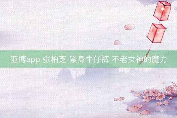 亚博app 张柏芝 紧身牛仔裤 不老女神的魔力