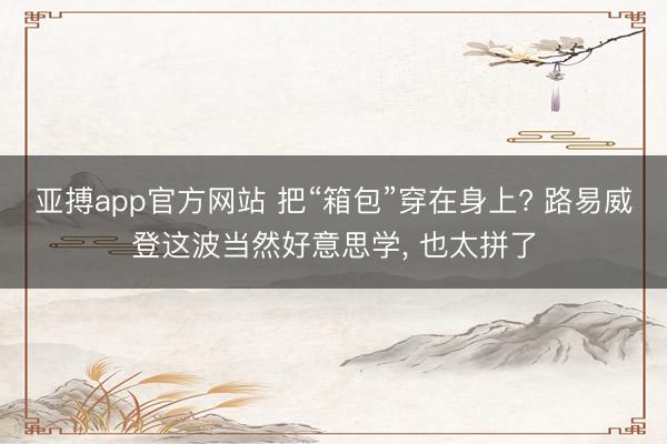 亚搏app官方网站 把“箱包”穿在身上? 路易威登这波当然好意思学， 也太拼了