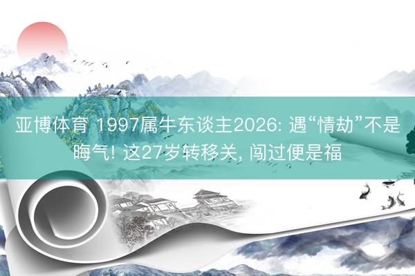 亚博体育 1997属牛东谈主2026: 遇“情劫”不是晦气! 这27岁转移关， 闯过便是福