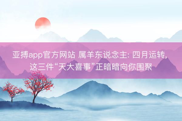 亚搏app官方网站 属羊东说念主: 四月运转， 这三件“天大喜事”正暗暗向你围聚