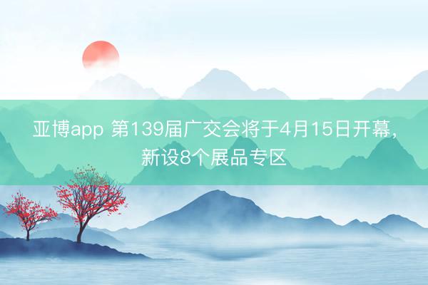 亚博app 第139届广交会将于4月15日开幕，新设8个展品专区