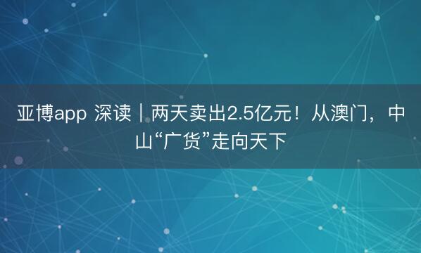 亚博app 深读｜两天卖出2.5亿元！从澳门，中山“广货”走向天下