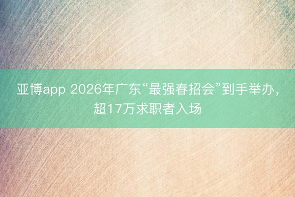 亚博app 2026年广东“最强春招会”到手举办，超17万求职者入场