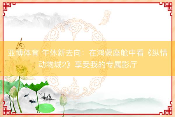 亚博体育 午休新去向：在鸿蒙座舱中看《纵情动物城2》享受我的专属影厅