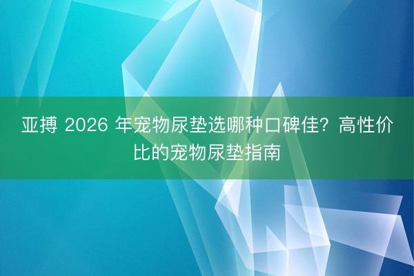 亚搏 2026 年宠物尿垫选哪种口碑佳?高性价比的宠物尿垫指南