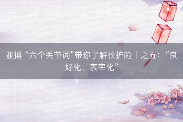 亚搏 “六个关节词”带你了解长护险丨之五:“良好化、表率化”