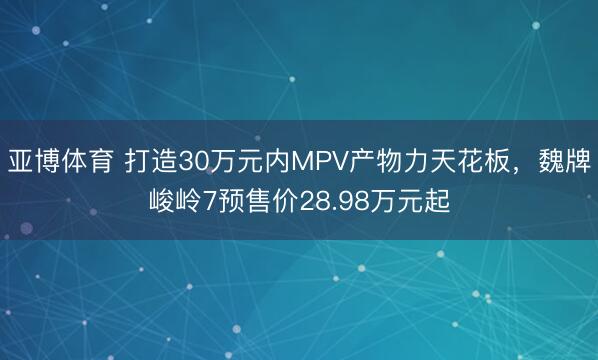 亚博体育 打造30万元内MPV产物力天花板，魏牌峻岭7预售价28.98万元起