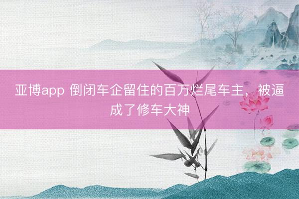 亚博app 倒闭车企留住的百万烂尾车主,被逼成了修车大神