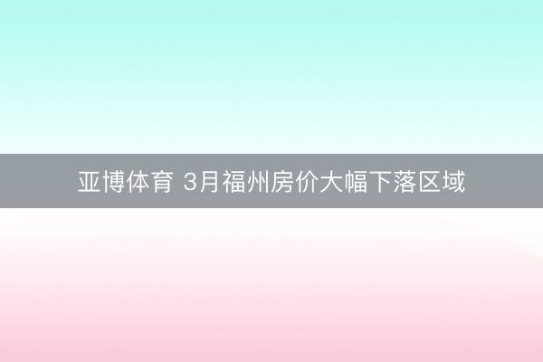 亚博体育 3月福州房价大幅下落区域